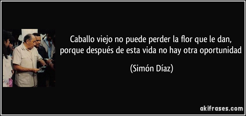 Caballo viejo no puede perder la flor que le dan, porque después de esta vida no hay otra oportunidad (Simón Díaz)