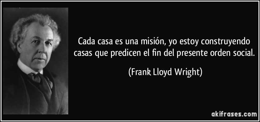 Cada casa es una misión, yo estoy construyendo casas que predicen el fin del presente orden social. (Frank Lloyd Wright)