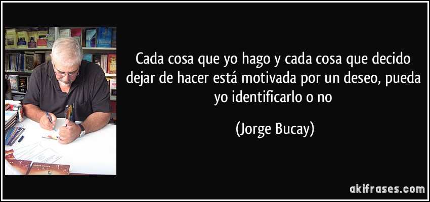 Cada cosa que yo hago y cada cosa que decido dejar de hacer está motivada por un deseo, pueda yo identificarlo o no (Jorge Bucay)