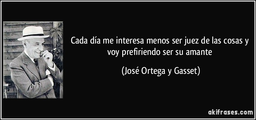 Cada día me interesa menos ser juez de las cosas y voy prefiriendo ser su amante (José Ortega y Gasset)