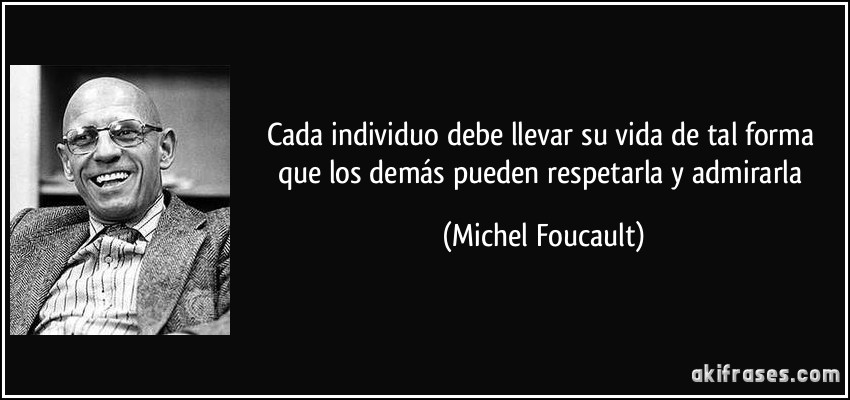 Cada individuo debe llevar su vida de tal forma que los demás pueden respetarla y admirarla (Michel Foucault)