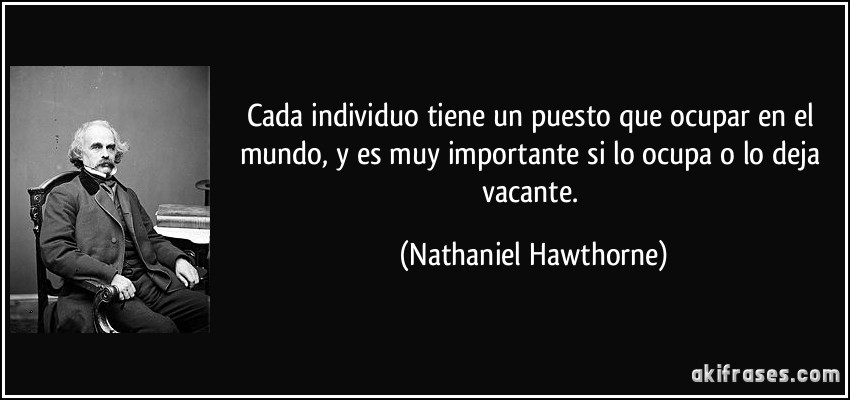 Cada individuo tiene un puesto que ocupar en el mundo, y es muy importante si lo ocupa o lo deja vacante. (Nathaniel Hawthorne)