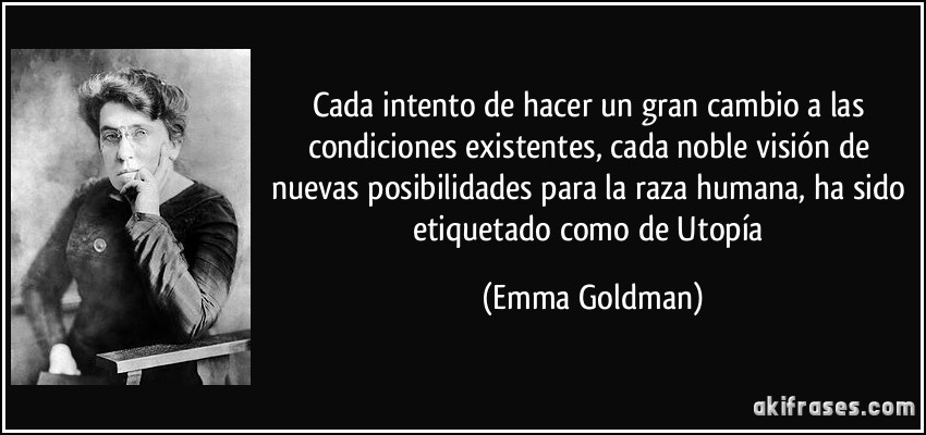 Cada intento de hacer un gran cambio a las condiciones existentes, cada noble visión de nuevas posibilidades para la raza humana, ha sido etiquetado como de Utopía (Emma Goldman)