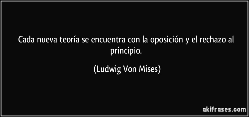 Cada nueva teoría se encuentra con la oposición y el rechazo al principio. (Ludwig Von Mises)