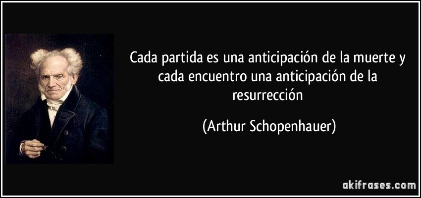Cada partida es una anticipación de la muerte y cada encuentro una anticipación de la resurrección (Arthur Schopenhauer)