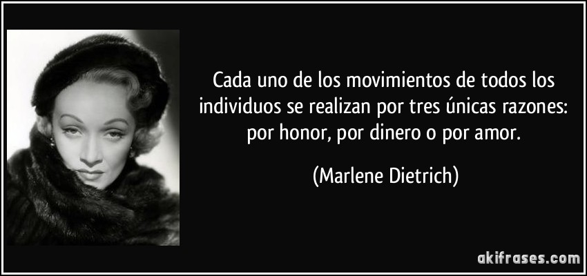 Cada uno de los movimientos de todos los individuos se realizan por tres únicas razones: por honor, por dinero o por amor. (Marlene Dietrich)