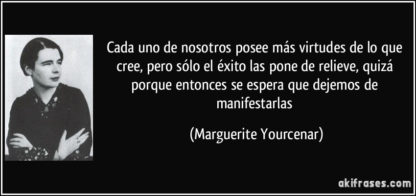 Cada uno de nosotros posee más virtudes de lo que cree, pero sólo el éxito las pone de relieve, quizá porque entonces se espera que dejemos de manifestarlas (Marguerite Yourcenar)