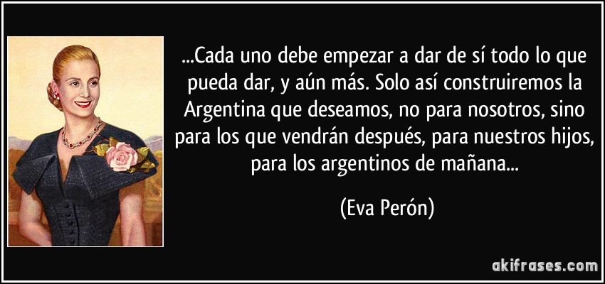 ...Cada uno debe empezar a dar de sí todo lo que pueda dar, y aún más. Solo así construiremos la Argentina que deseamos, no para nosotros, sino para los que vendrán después, para nuestros hijos, para los argentinos de mañana... (Eva Perón)
