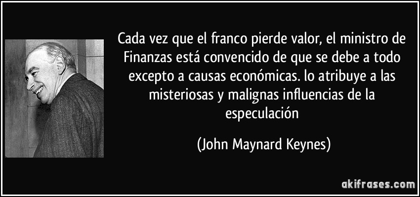Cada vez que el franco pierde valor, el ministro de Finanzas está convencido de que se debe a todo excepto a causas económicas. lo atribuye a las misteriosas y malignas influencias de la especulación (John Maynard Keynes)
