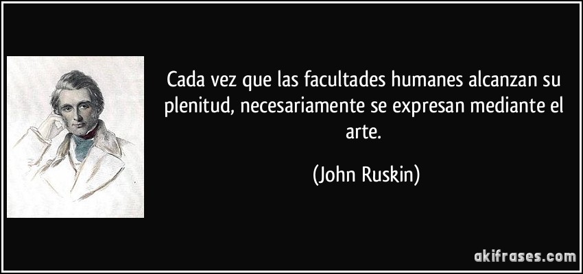 Cada vez que las facultades humanes alcanzan su plenitud, necesariamente se expresan mediante el arte. (John Ruskin)