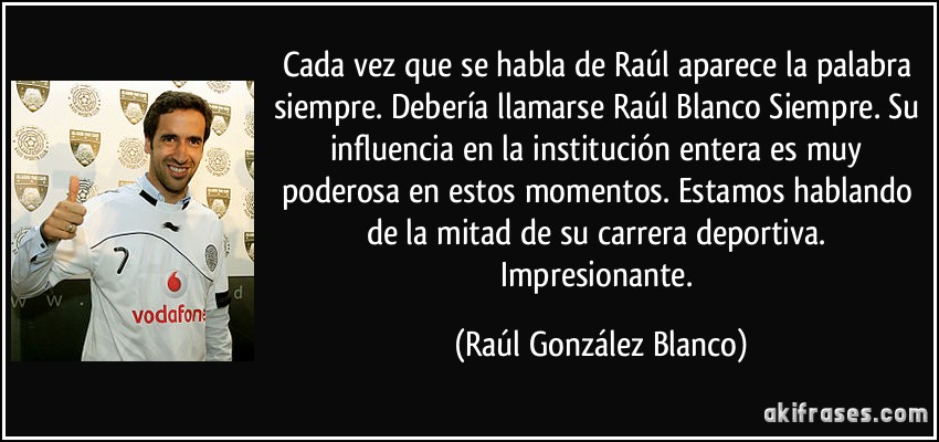 Cada vez que se habla de Raúl aparece la palabra siempre. Debería llamarse Raúl Blanco Siempre. Su influencia en la institución entera es muy poderosa en estos momentos. Estamos hablando de la mitad de su carrera deportiva. Impresionante. (Raúl González Blanco)