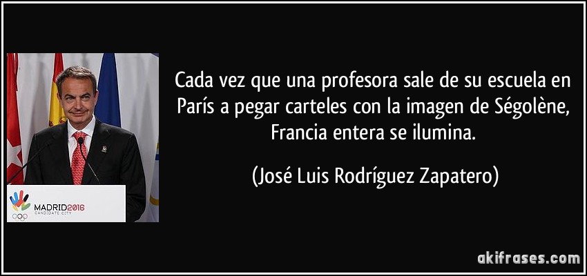 Cada vez que una profesora sale de su escuela en París a pegar carteles con la imagen de Ségolène, Francia entera se ilumina. (José Luis Rodríguez Zapatero)