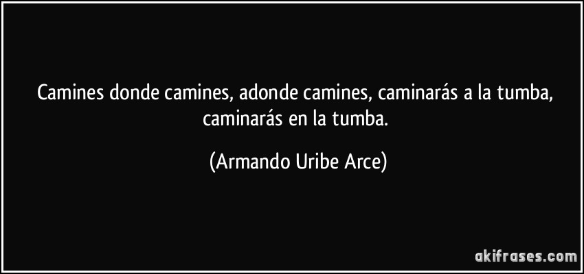 Camines donde camines, adonde camines, caminarás a la tumba, caminarás en la tumba. (Armando Uribe Arce)