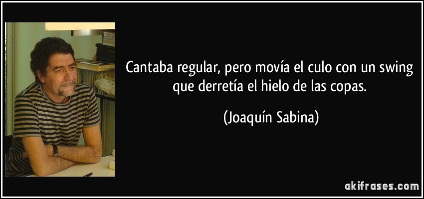 Cantaba regular, pero movía el culo con un swing que derretía el hielo de las copas. (Joaquín Sabina)