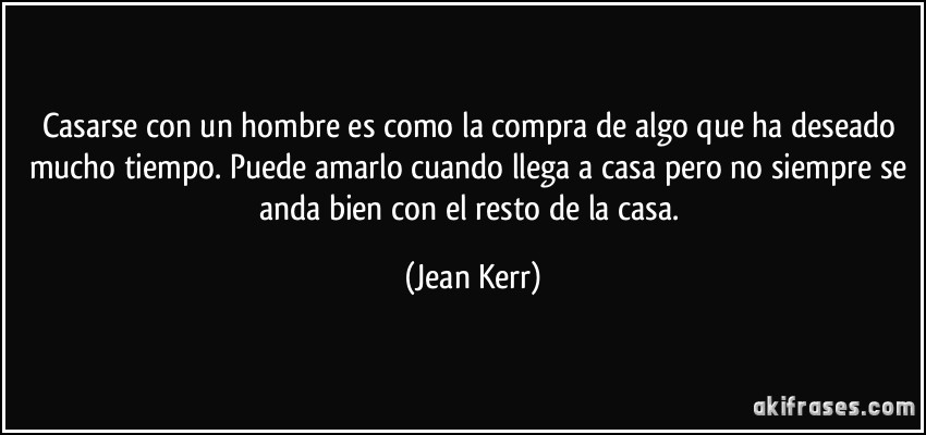 Casarse con un hombre es como la compra de algo que ha deseado mucho tiempo. Puede amarlo cuando llega a casa pero no siempre se anda bien con el resto de la casa. (Jean Kerr)