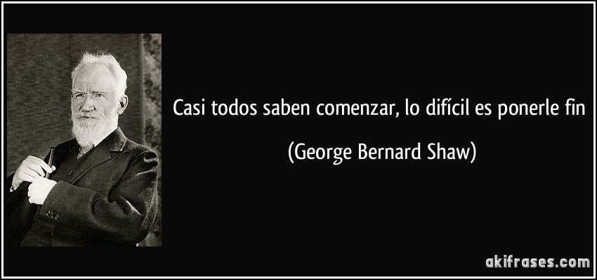 Casi todos saben comenzar, lo difícil es ponerle fin (George Bernard Shaw)
