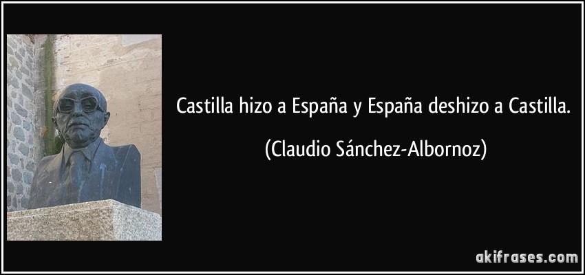 Castilla hizo a España y España deshizo a Castilla. (Claudio Sánchez-Albornoz)