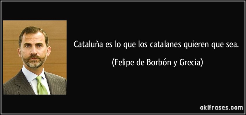 Cataluña es lo que los catalanes quieren que sea. (Felipe de Borbón y Grecia)