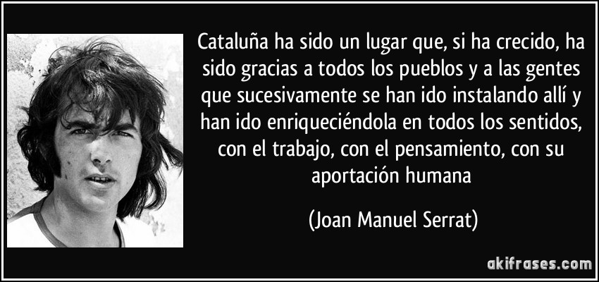 Cataluña ha sido un lugar que, si ha crecido, ha sido gracias a todos los pueblos y a las gentes que sucesivamente se han ido instalando allí y han ido enriqueciéndola en todos los sentidos, con el trabajo, con el pensamiento, con su aportación humana (Joan Manuel Serrat)