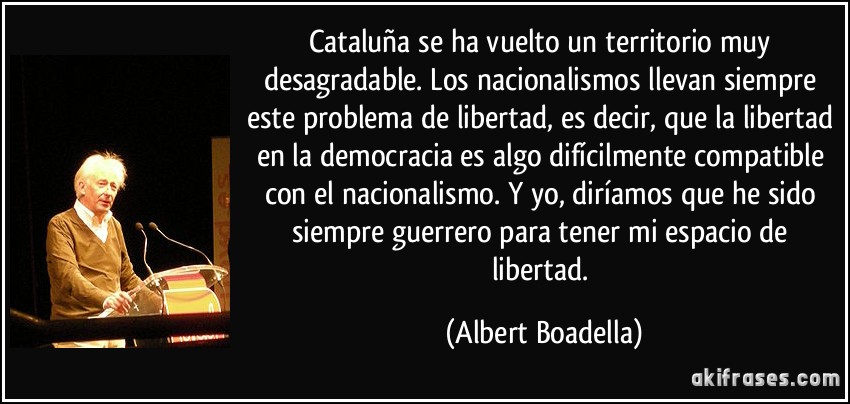 Cataluña se ha vuelto un territorio muy desagradable. Los nacionalismos llevan siempre este problema de libertad, es decir, que la libertad en la democracia es algo difícilmente compatible con el nacionalismo. Y yo, diríamos que he sido siempre guerrero para tener mi espacio de libertad. (Albert Boadella)