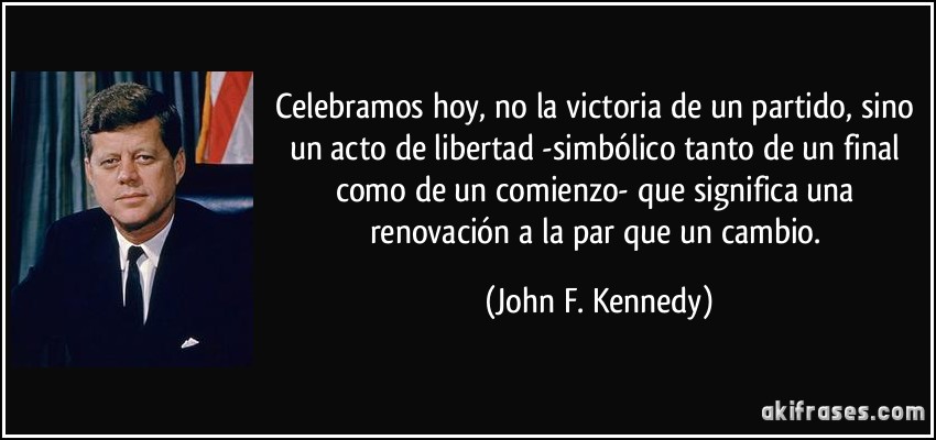 Celebramos hoy, no la victoria de un partido, sino un acto de libertad -simbólico tanto de un final como de un comienzo- que significa una renovación a la par que un cambio. (John F. Kennedy)