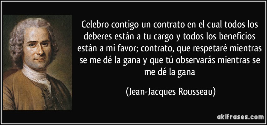 Celebro contigo un contrato en el cual todos los deberes están a tu cargo y todos los beneficios están a mi favor; contrato, que respetaré mientras se me dé la gana y que tú observarás mientras se me dé la gana (Jean-Jacques Rousseau)