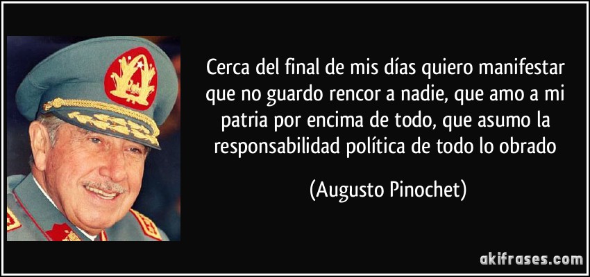 Cerca del final de mis días quiero manifestar que no guardo rencor a nadie, que amo a mi patria por encima de todo, que asumo la responsabilidad política de todo lo obrado (Augusto Pinochet)