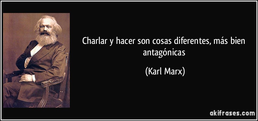 Charlar y hacer son cosas diferentes, más bien antagónicas (Karl Marx)