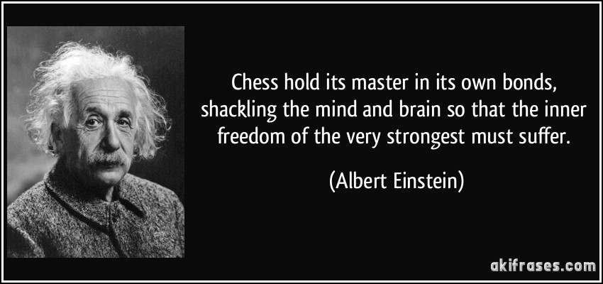 Chess hold its master in its own bonds, shackling the mind and brain so that the inner freedom of the very strongest must suffer. (Albert Einstein)