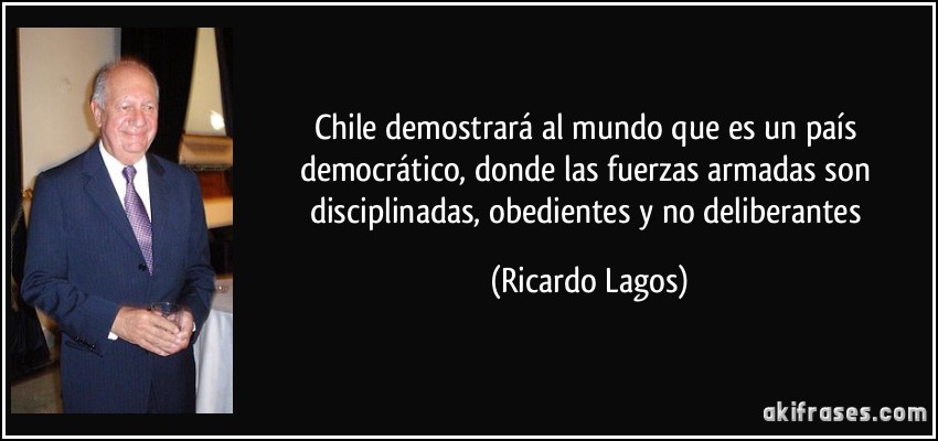 Chile demostrará al mundo que es un país democrático, donde las fuerzas armadas son disciplinadas, obedientes y no deliberantes (Ricardo Lagos)