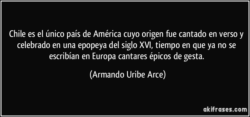 Chile es el único país de América cuyo origen fue cantado en verso y celebrado en una epopeya del siglo XVI, tiempo en que ya no se escribían en Europa cantares épicos de gesta. (Armando Uribe Arce)