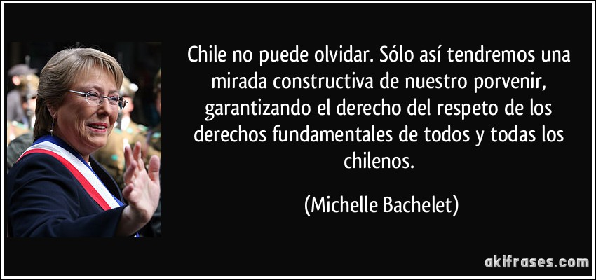 Chile no puede olvidar. Sólo así tendremos una mirada constructiva de nuestro porvenir, garantizando el derecho del respeto de los derechos fundamentales de todos y todas los chilenos. (Michelle Bachelet)