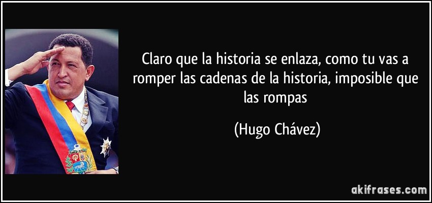 Claro que la historia se enlaza, como tu vas a romper las cadenas de la historia, imposible que las rompas (Hugo Chávez)
