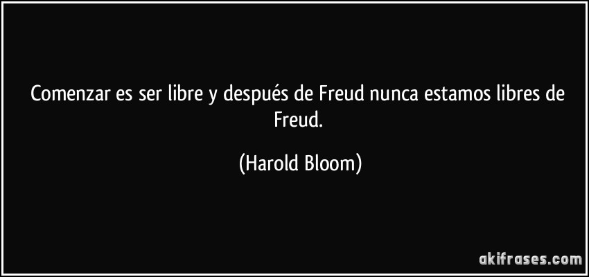 Comenzar es ser libre y después de Freud nunca estamos libres de Freud. (Harold Bloom)