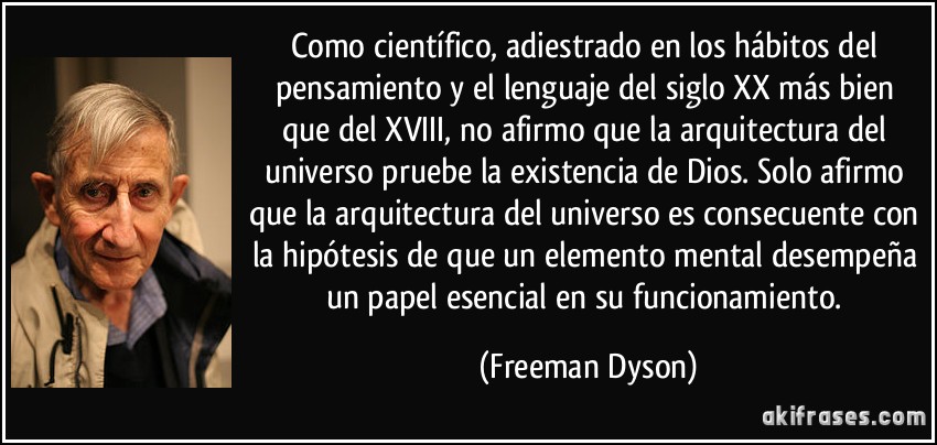 Como científico, adiestrado en los hábitos del pensamiento y el lenguaje del siglo XX más bien que del XVIII, no afirmo que la arquitectura del universo pruebe la existencia de Dios. Solo afirmo que la arquitectura del universo es consecuente con la hipótesis de que un elemento mental desempeña un papel esencial en su funcionamiento. (Freeman Dyson)