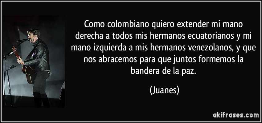 Como colombiano quiero extender mi mano derecha a todos mis hermanos ecuatorianos y mi mano izquierda a mis hermanos venezolanos, y que nos abracemos para que juntos formemos la bandera de la paz. (Juanes)