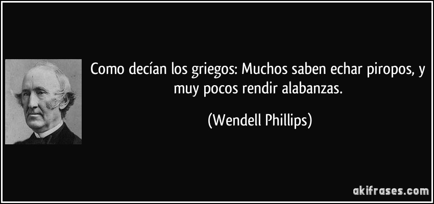 Como decían los griegos: Muchos saben echar piropos, y muy pocos rendir alabanzas. (Wendell Phillips)