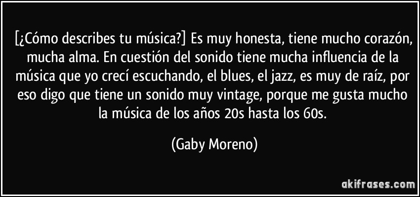 [¿Cómo describes tu música?] Es muy honesta, tiene mucho corazón, mucha alma. En cuestión del sonido tiene mucha influencia de la música que yo crecí escuchando, el blues, el jazz, es muy de raíz, por eso digo que tiene un sonido muy vintage, porque me gusta mucho la música de los años 20s hasta los 60s. (Gaby Moreno)