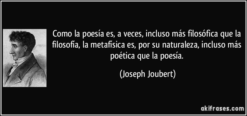 Como la poesía es, a veces, incluso más filosófica que la filosofía, la metafísica es, por su naturaleza, incluso más poética que la poesía. (Joseph Joubert)
