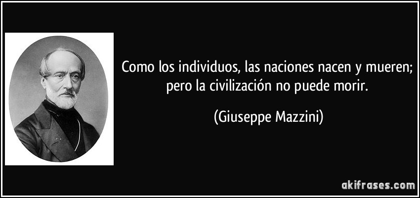 Como los individuos, las naciones nacen y mueren; pero la civilización no puede morir. (Giuseppe Mazzini)