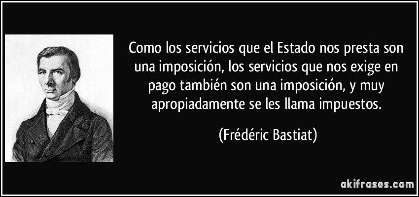 Como los servicios que el Estado nos presta son una imposición, los servicios que nos exige en pago también son una imposición, y muy apropiadamente se les llama impuestos. (Frédéric Bastiat)