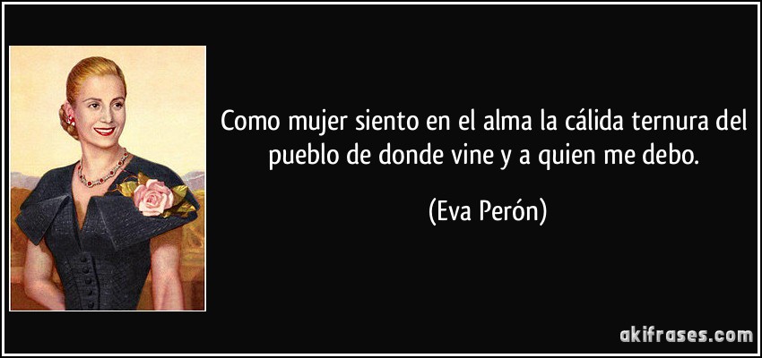 Como mujer siento en el alma la cálida ternura del pueblo de donde vine y a quien me debo. (Eva Perón)