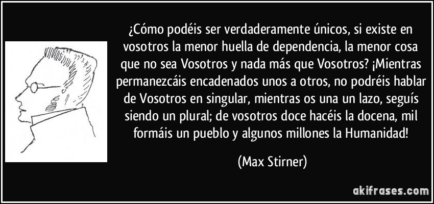 ¿Cómo podéis ser verdaderamente únicos, si existe en vosotros la menor huella de dependencia, la menor cosa que no sea Vosotros y nada más que Vosotros? ¡Mientras permanezcáis encadenados unos a otros, no podréis hablar de Vosotros en singular, mientras os una un lazo, seguís siendo un plural; de vosotros doce hacéis la docena, mil formáis un pueblo y algunos millones la Humanidad! (Max Stirner)