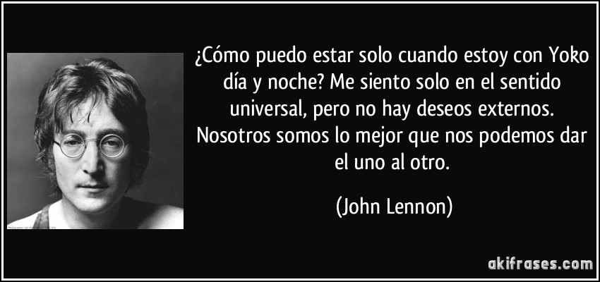 ¿Cómo puedo estar solo cuando estoy con Yoko día y noche? Me siento solo en el sentido universal, pero no hay deseos externos. Nosotros somos lo mejor que nos podemos dar el uno al otro. (John Lennon)