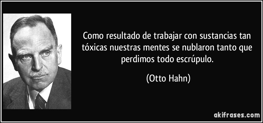 Como resultado de trabajar con sustancias tan tóxicas nuestras mentes se nublaron tanto que perdimos todo escrúpulo. (Otto Hahn)
