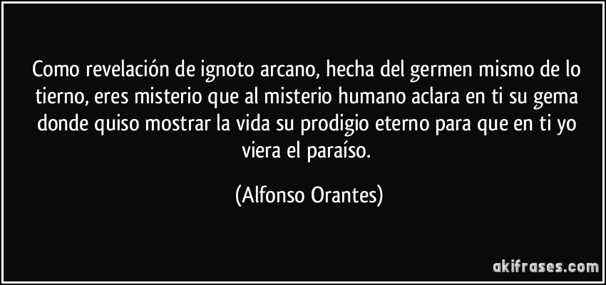 Como revelación de ignoto arcano, hecha del germen mismo de lo tierno, eres misterio que al misterio humano aclara en ti su gema donde quiso mostrar la vida su prodigio eterno para que en ti yo viera el paraíso. (Alfonso Orantes)