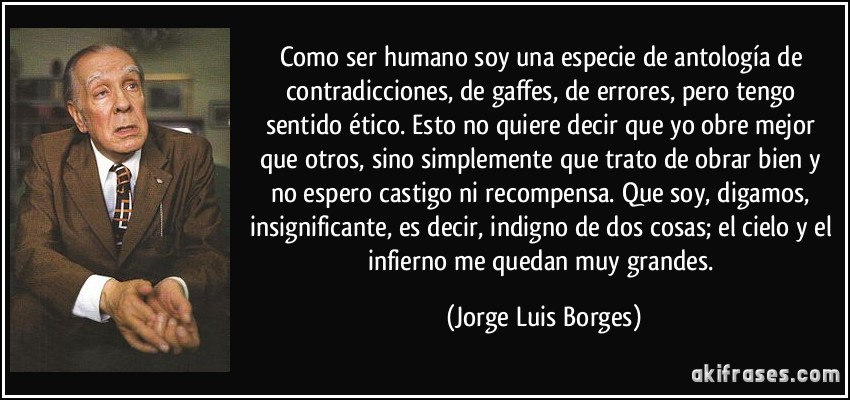 Como ser humano soy una especie de antología de contradicciones, de gaffes, de errores, pero tengo sentido ético. Esto no quiere decir que yo obre mejor que otros, sino simplemente que trato de obrar bien y no espero castigo ni recompensa. Que soy, digamos, insignificante, es decir, indigno de dos cosas; el cielo y el infierno me quedan muy grandes. (Jorge Luis Borges)