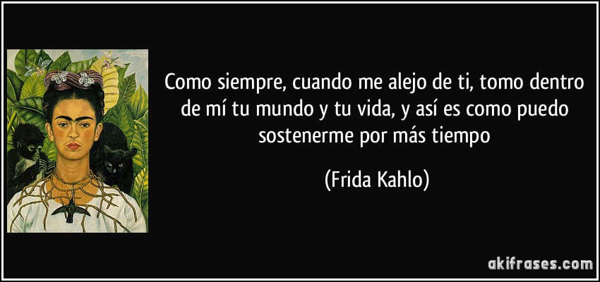 Como siempre, cuando me alejo de ti, tomo dentro de mí tu mundo y tu vida, y así es como puedo sostenerme por más tiempo (Frida Kahlo)