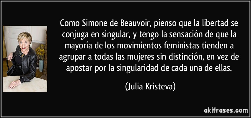 Como Simone de Beauvoir, pienso que la libertad se conjuga en singular, y tengo la sensación de que la mayoría de los movimientos feministas tienden a agrupar a todas las mujeres sin distinción, en vez de apostar por la singularidad de cada una de ellas. (Julia Kristeva)