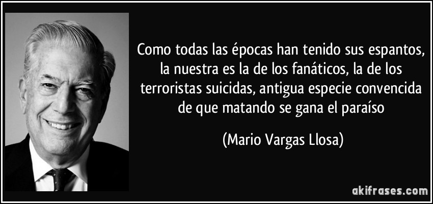 Como todas las épocas han tenido sus espantos, la nuestra es la de los fanáticos, la de los terroristas suicidas, antigua especie convencida de que matando se gana el paraíso (Mario Vargas Llosa)